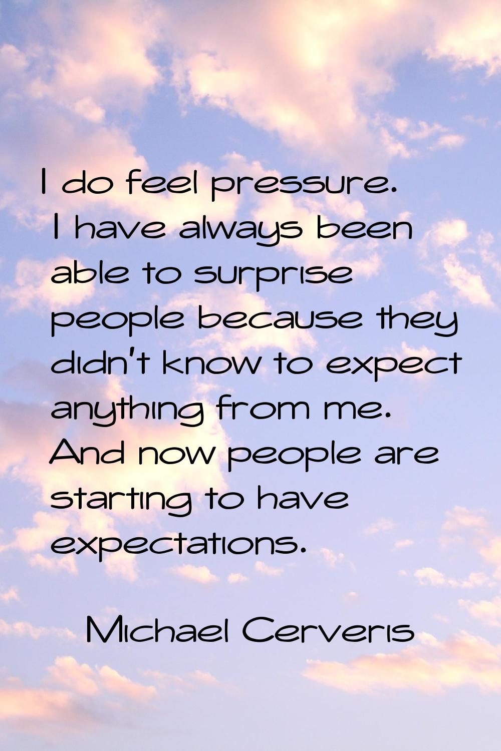 I do feel pressure. I have always been able to surprise people because they didn't know to expect a
