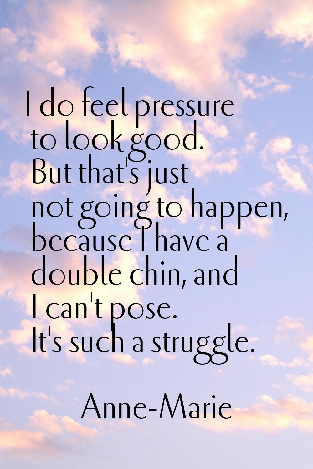 I do feel pressure to look good. But that's just not going to happen, because I have a double chin,
