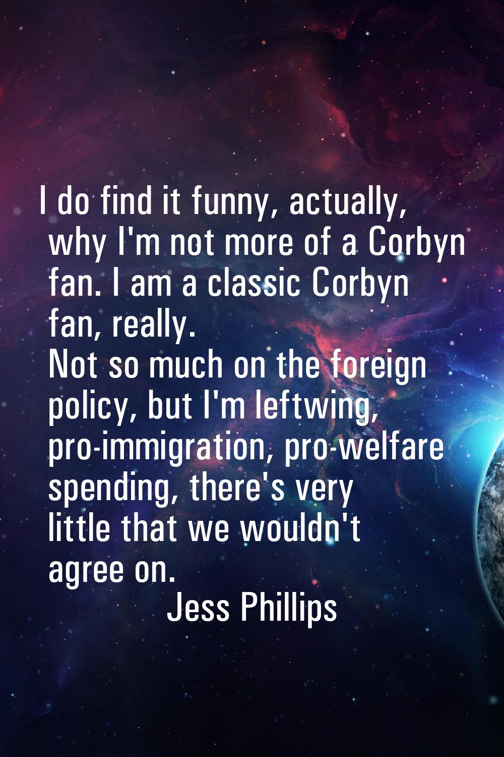 I do find it funny, actually, why I'm not more of a Corbyn fan. I am a classic Corbyn fan, really. 