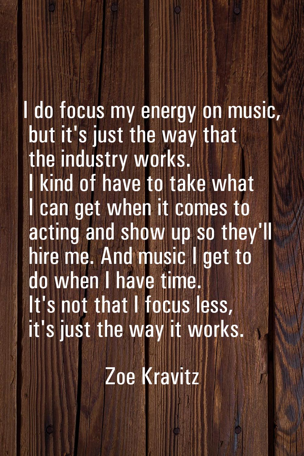 I do focus my energy on music, but it's just the way that the industry works. I kind of have to tak