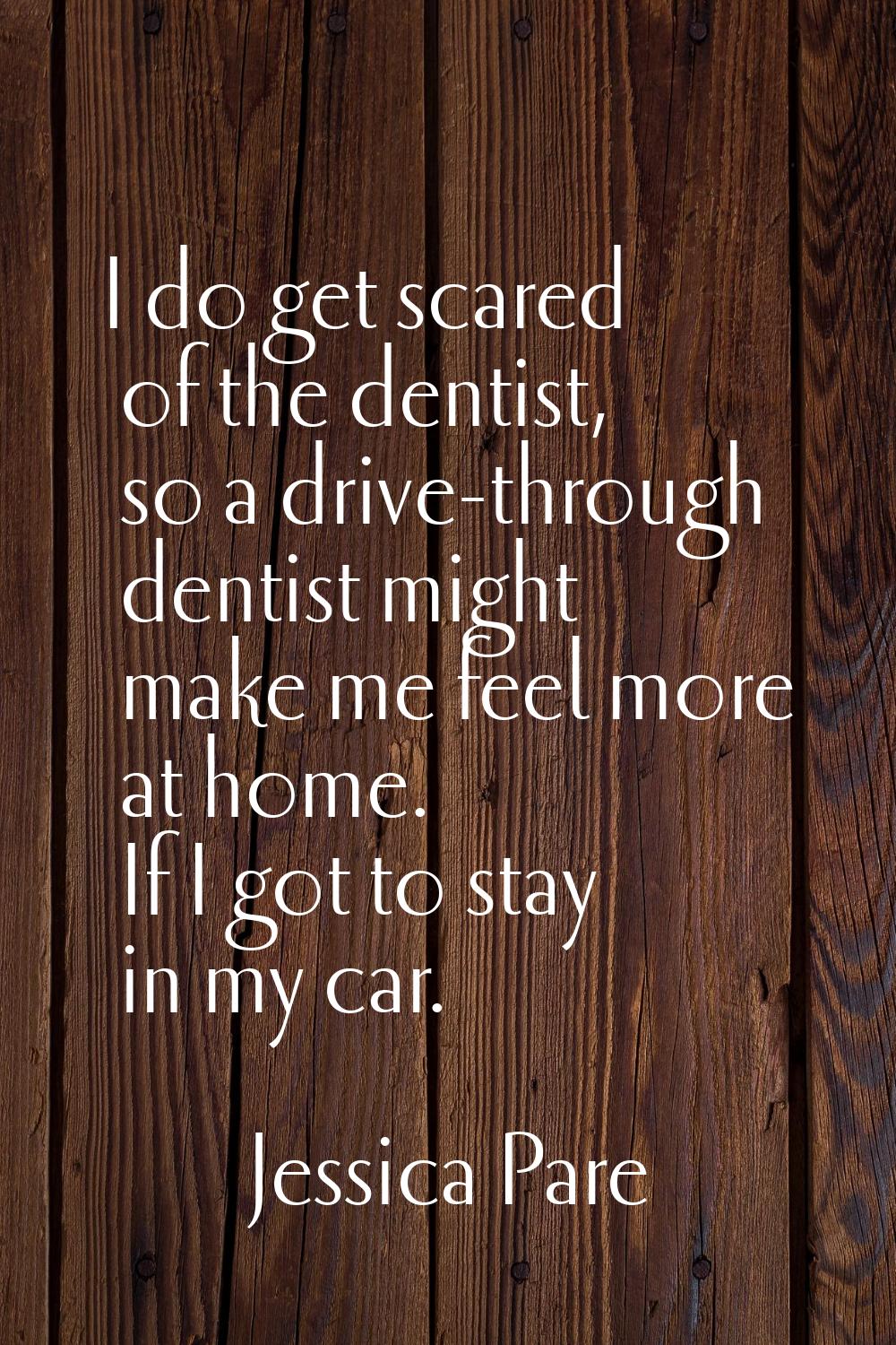 I do get scared of the dentist, so a drive-through dentist might make me feel more at home. If I go