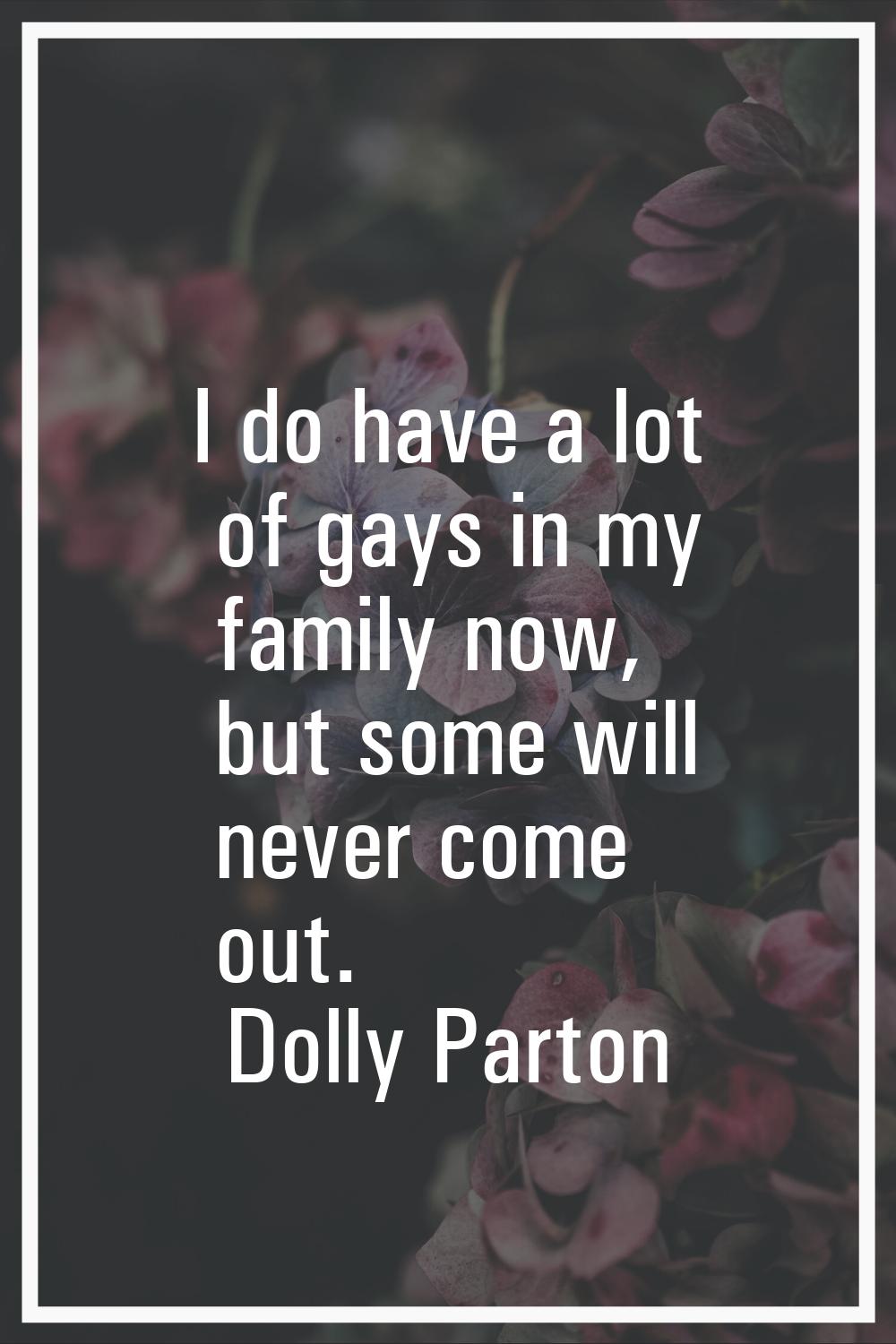 I do have a lot of gays in my family now, but some will never come out.