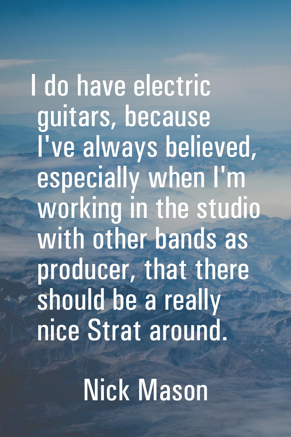 I do have electric guitars, because I've always believed, especially when I'm working in the studio
