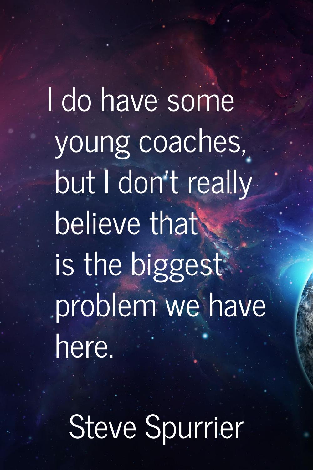 I do have some young coaches, but I don't really believe that is the biggest problem we have here.