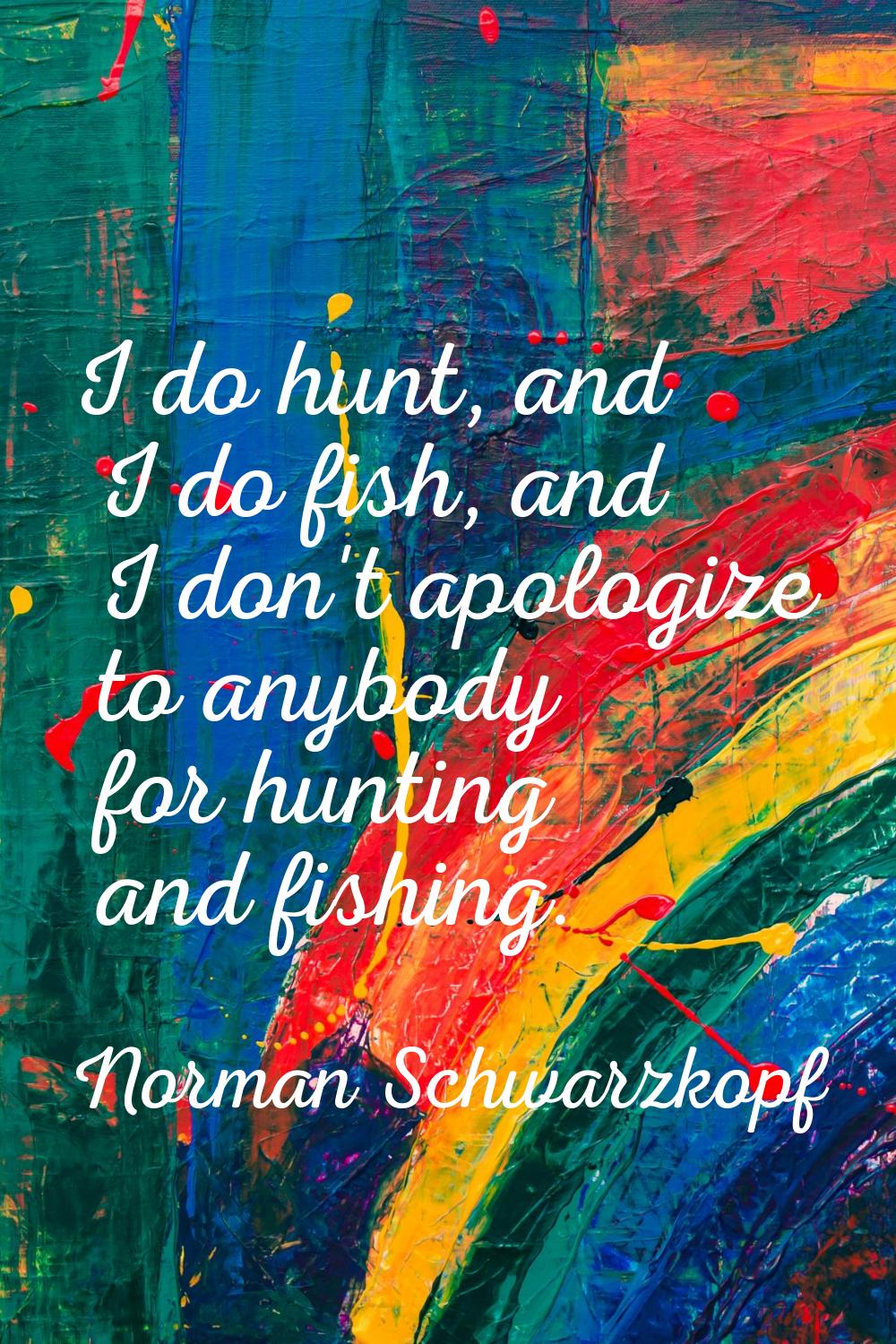 I do hunt, and I do fish, and I don't apologize to anybody for hunting and fishing.