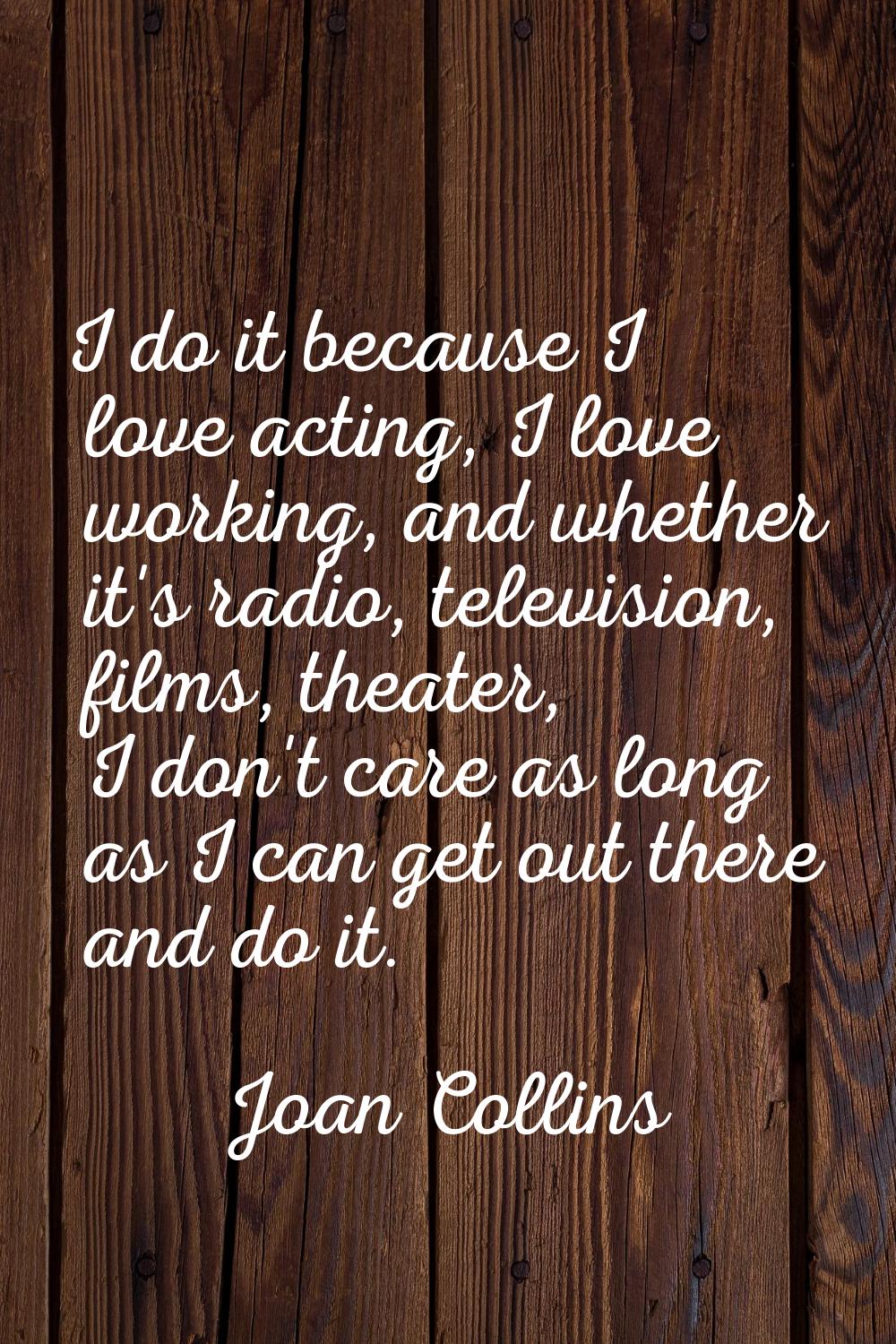 I do it because I love acting, I love working, and whether it's radio, television, films, theater, 