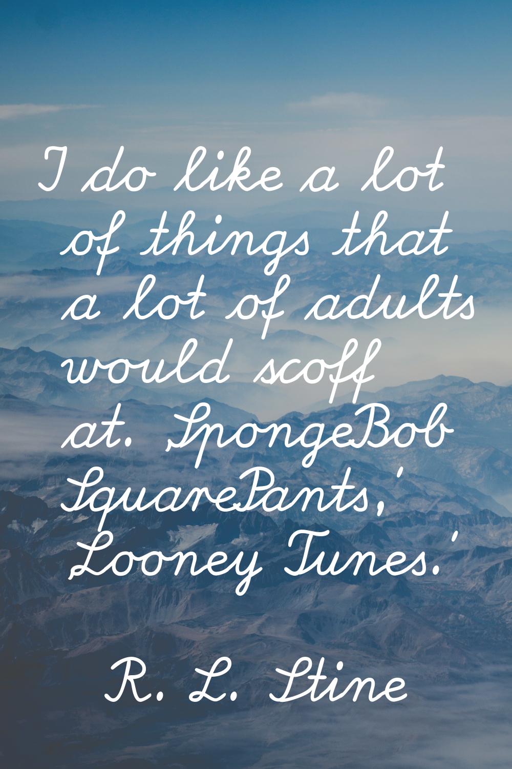 I do like a lot of things that a lot of adults would scoff at. 'SpongeBob SquarePants,' 'Looney Tun