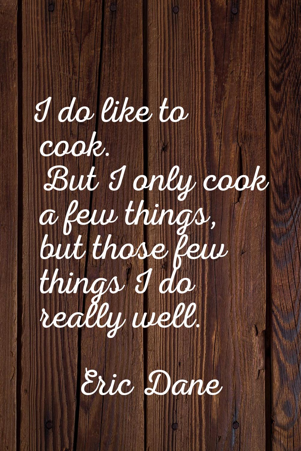I do like to cook. But I only cook a few things, but those few things I do really well.