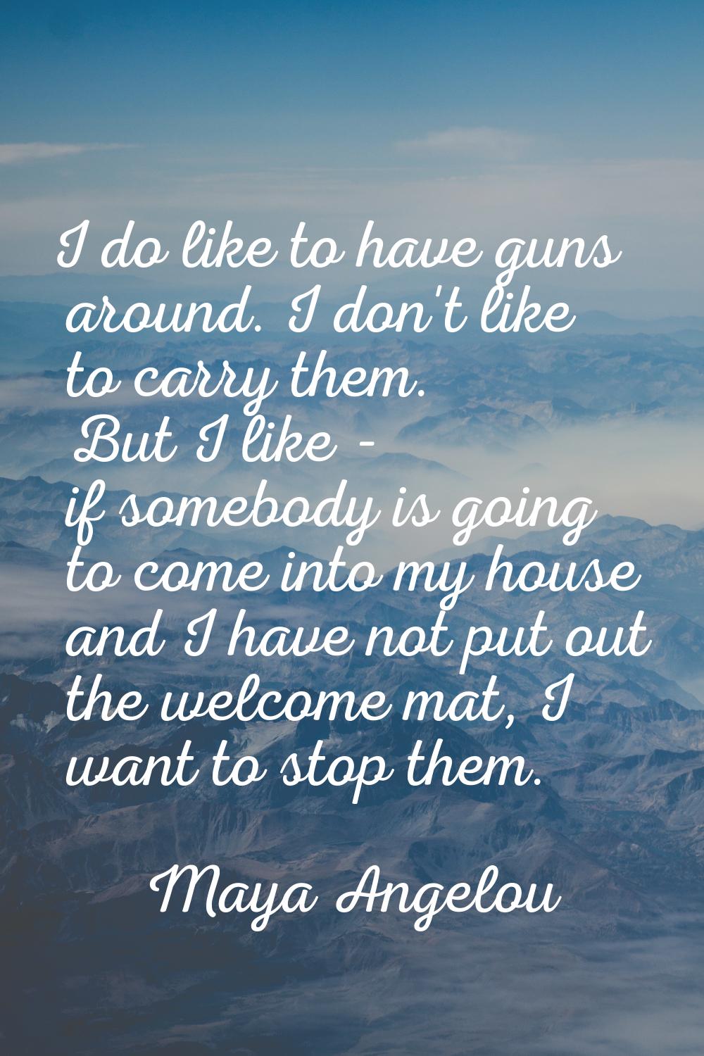 I do like to have guns around. I don't like to carry them. But I like - if somebody is going to com
