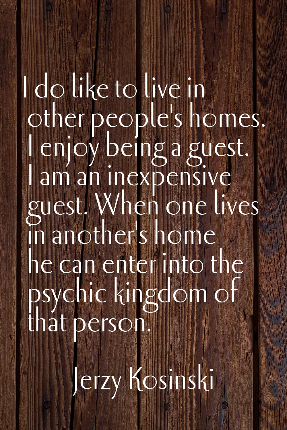 I do like to live in other people's homes. I enjoy being a guest. I am an inexpensive guest. When o