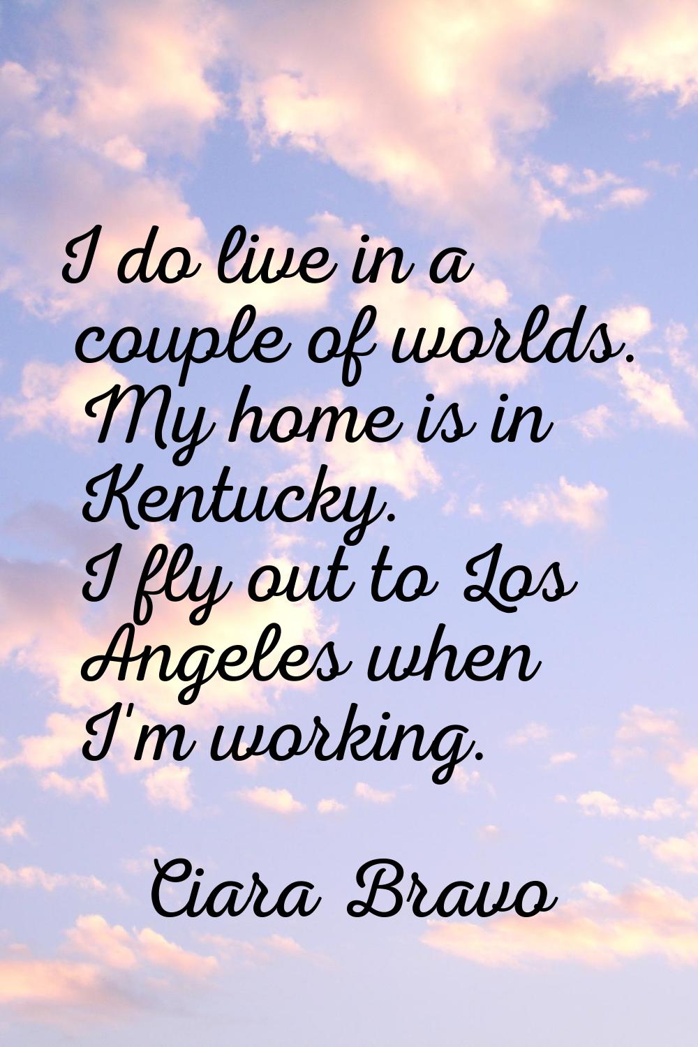 I do live in a couple of worlds. My home is in Kentucky. I fly out to Los Angeles when I'm working.