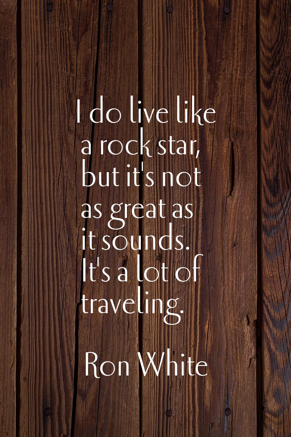 I do live like a rock star, but it's not as great as it sounds. It's a lot of traveling.