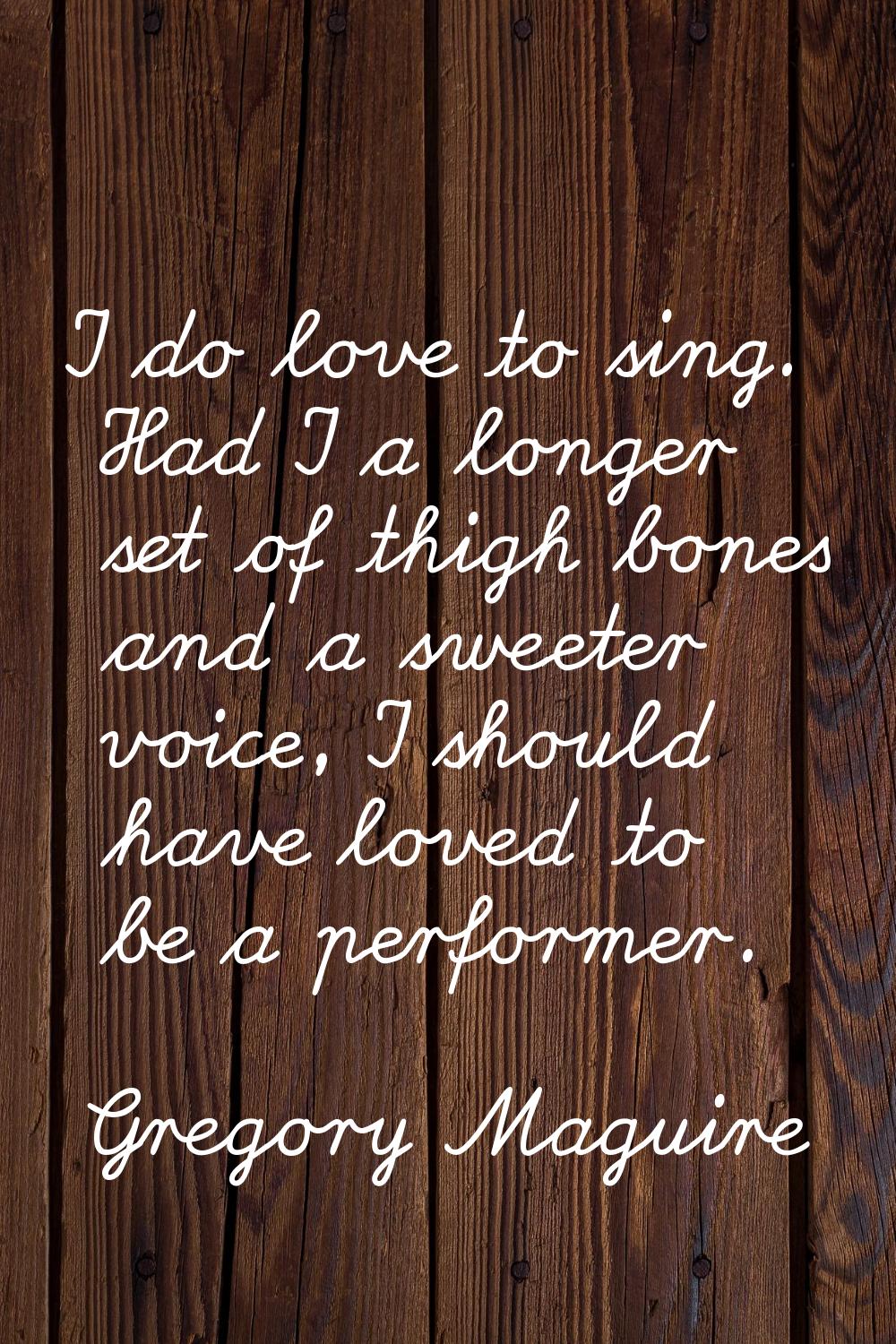 I do love to sing. Had I a longer set of thigh bones and a sweeter voice, I should have loved to be