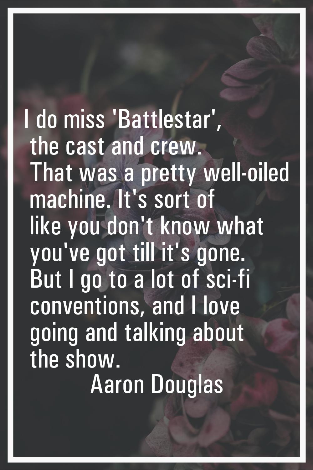 I do miss 'Battlestar', the cast and crew. That was a pretty well-oiled machine. It's sort of like 