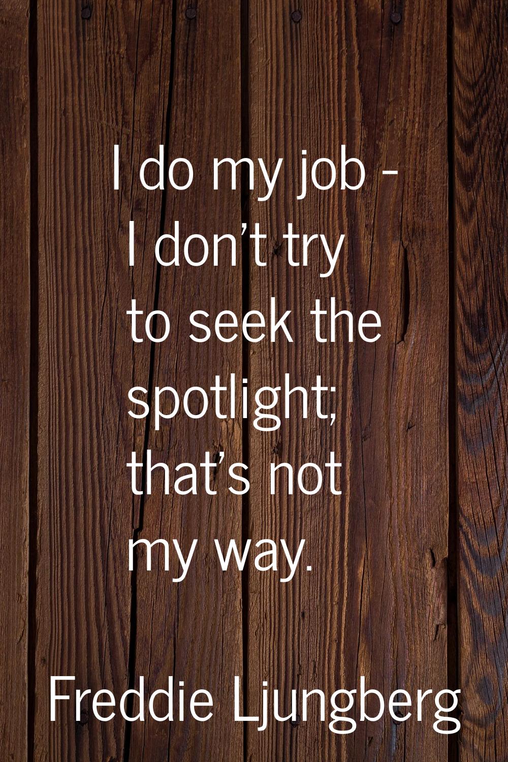 I do my job - I don't try to seek the spotlight; that's not my way.