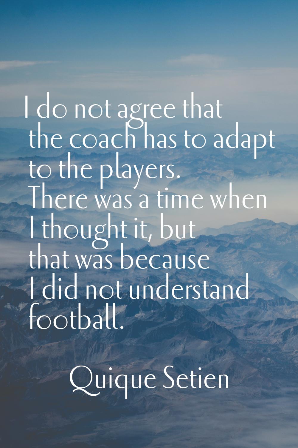 I do not agree that the coach has to adapt to the players. There was a time when I thought it, but 