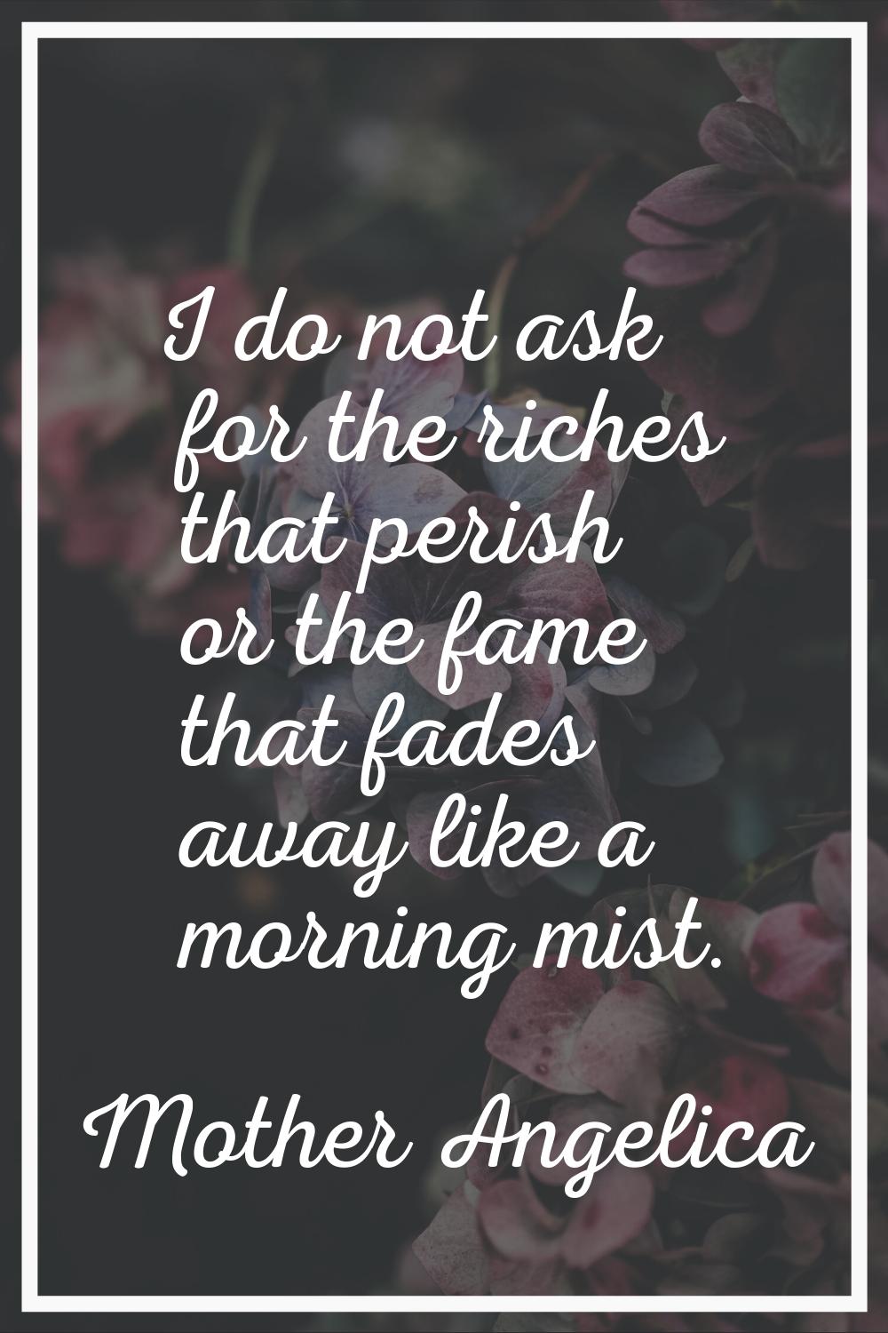 I do not ask for the riches that perish or the fame that fades away like a morning mist.