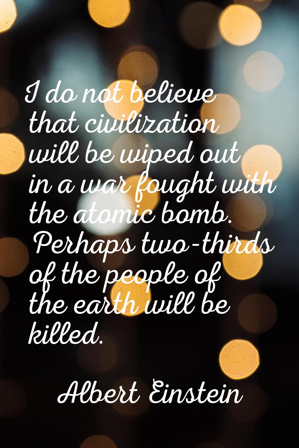 I do not believe that civilization will be wiped out in a war fought with the atomic bomb. Perhaps 