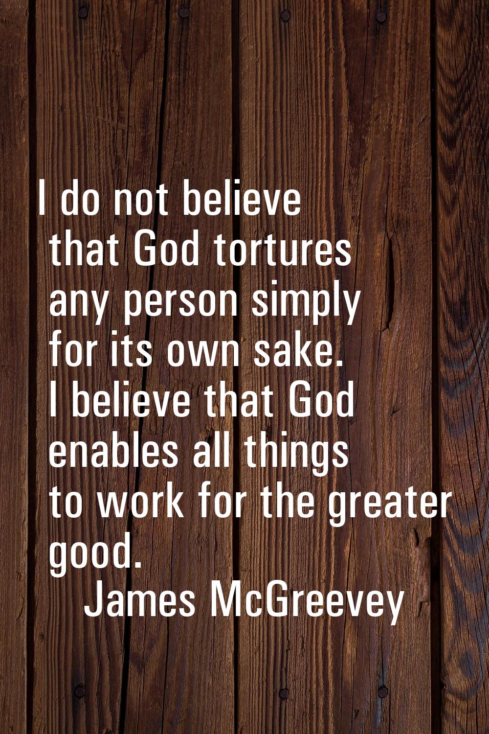 I do not believe that God tortures any person simply for its own sake. I believe that God enables a