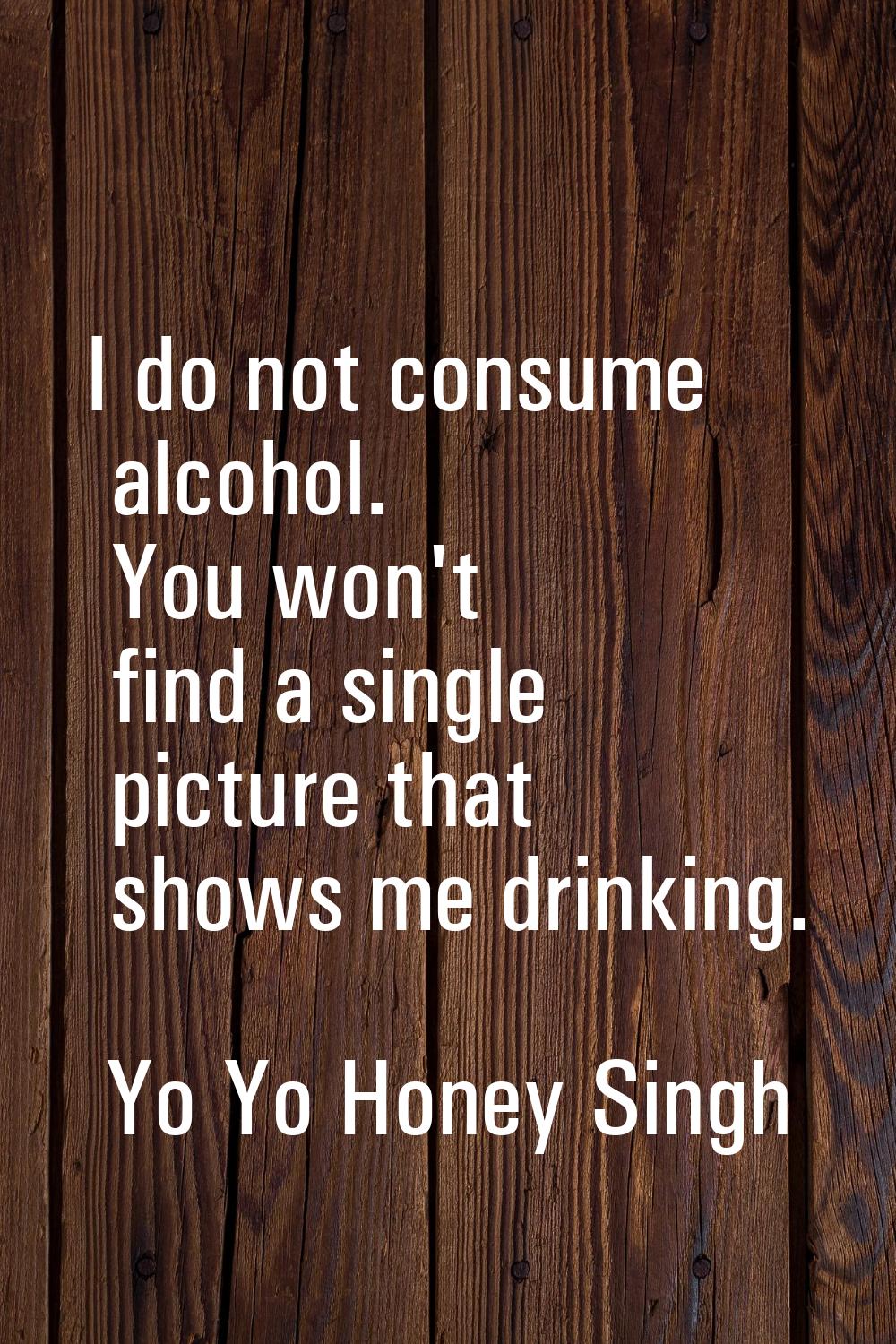 I do not consume alcohol. You won't find a single picture that shows me drinking.