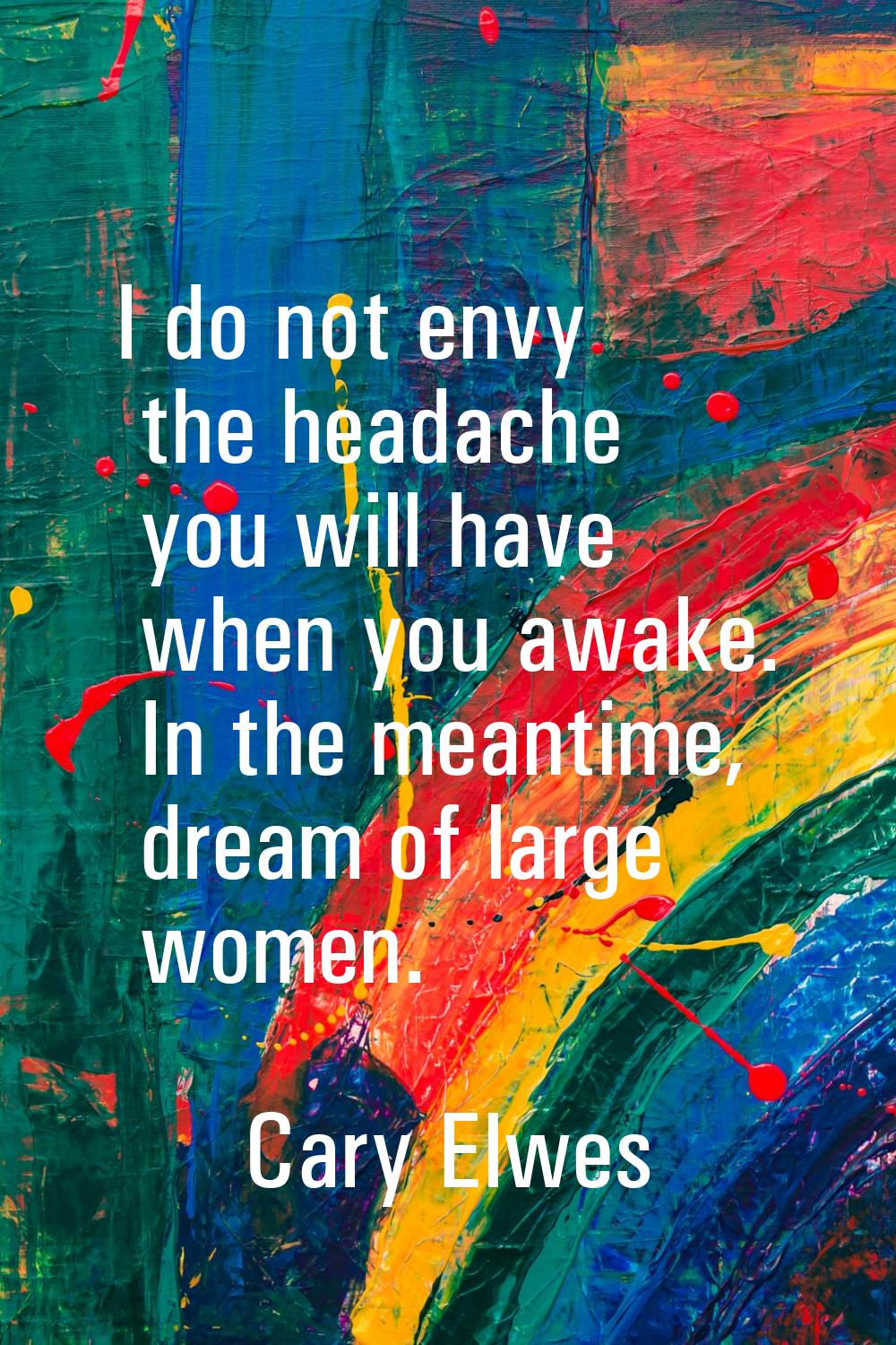 I do not envy the headache you will have when you awake. In the meantime, dream of large women.