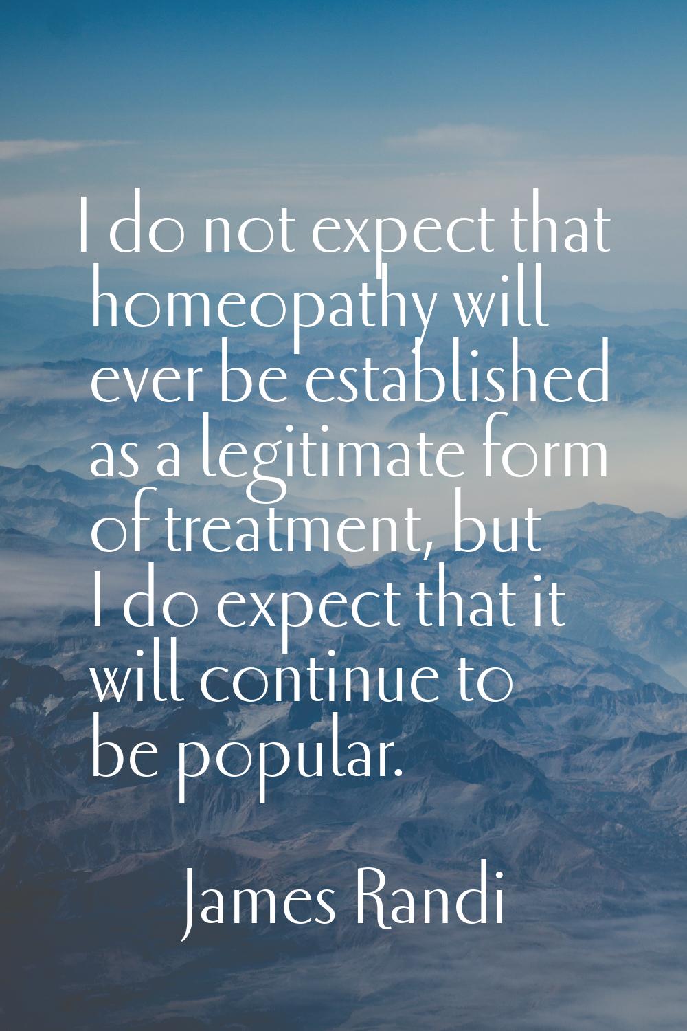 I do not expect that homeopathy will ever be established as a legitimate form of treatment, but I d