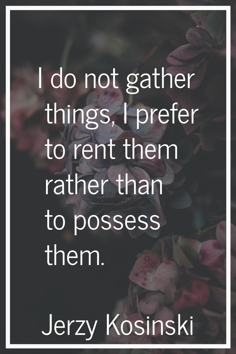 I do not gather things, I prefer to rent them rather than to possess them.
