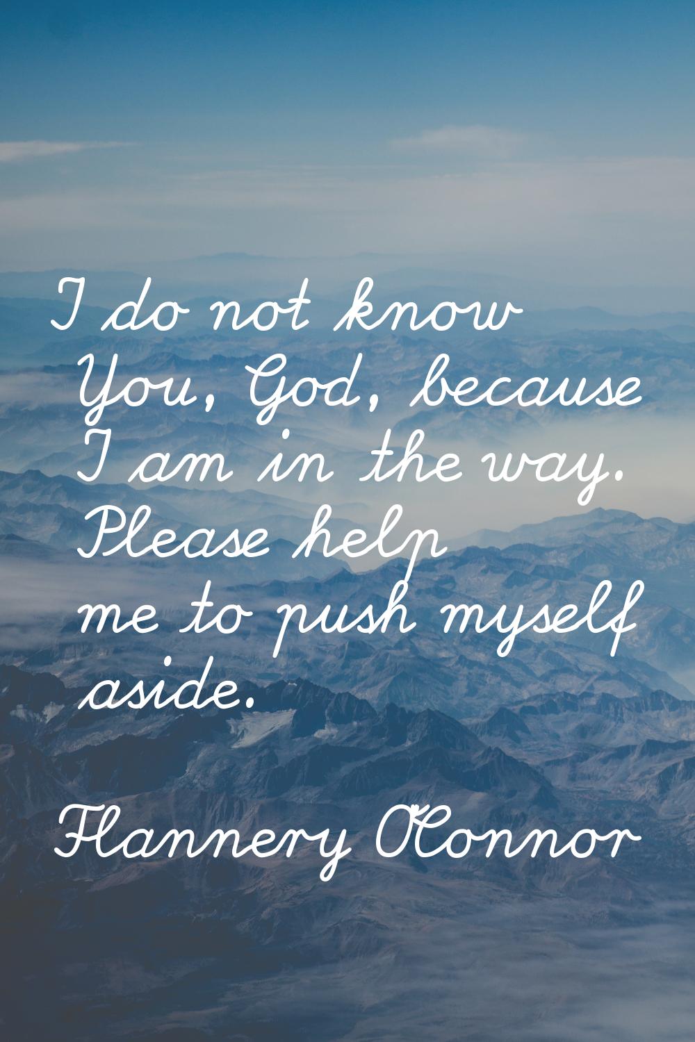 I do not know You, God, because I am in the way. Please help me to push myself aside.