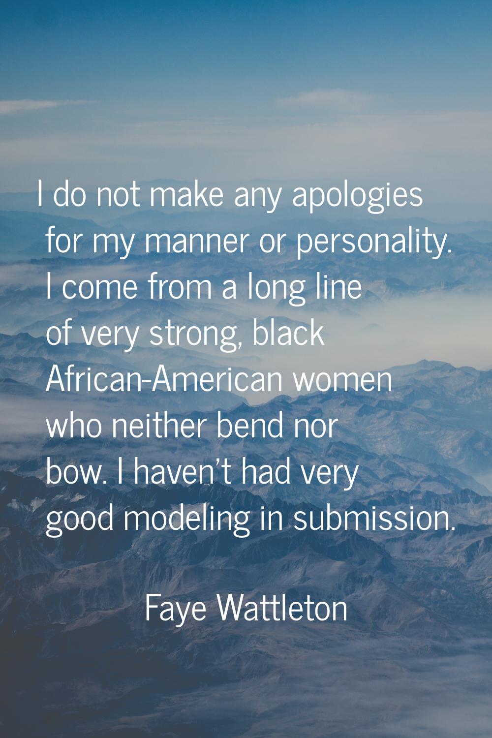I do not make any apologies for my manner or personality. I come from a long line of very strong, b