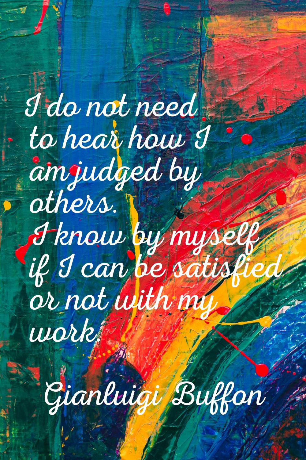I do not need to hear how I am judged by others. I know by myself if I can be satisfied or not with
