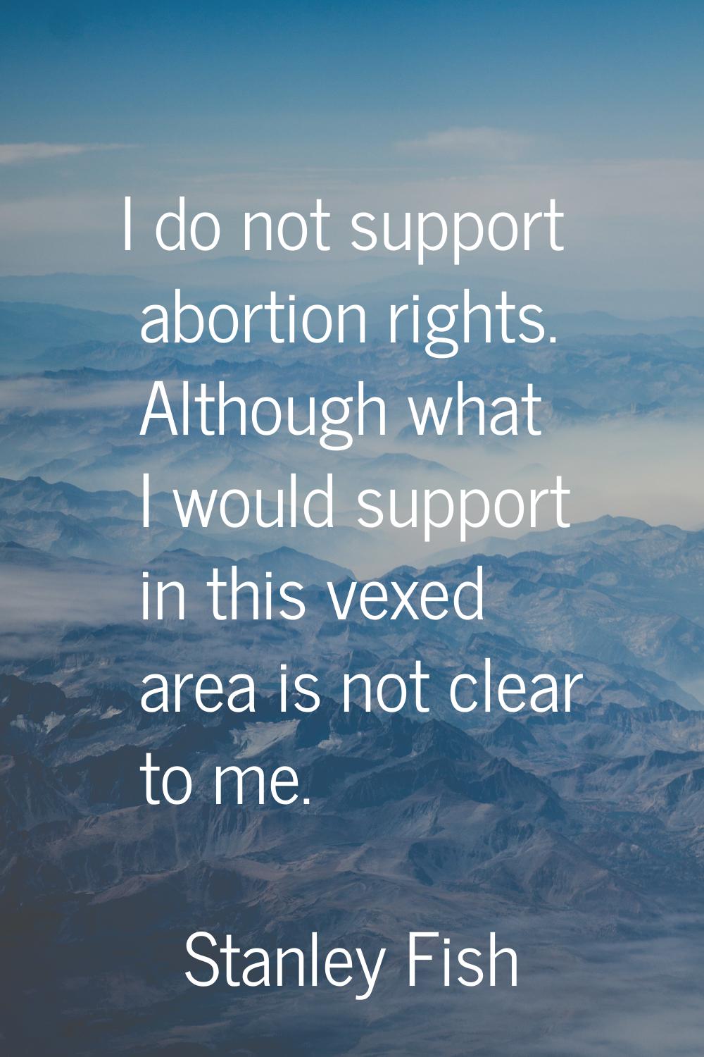I do not support abortion rights. Although what I would support in this vexed area is not clear to 