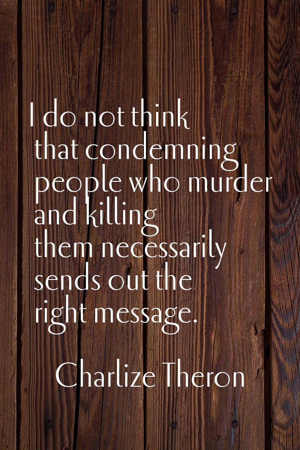 I do not think that condemning people who murder and killing them necessarily sends out the right m