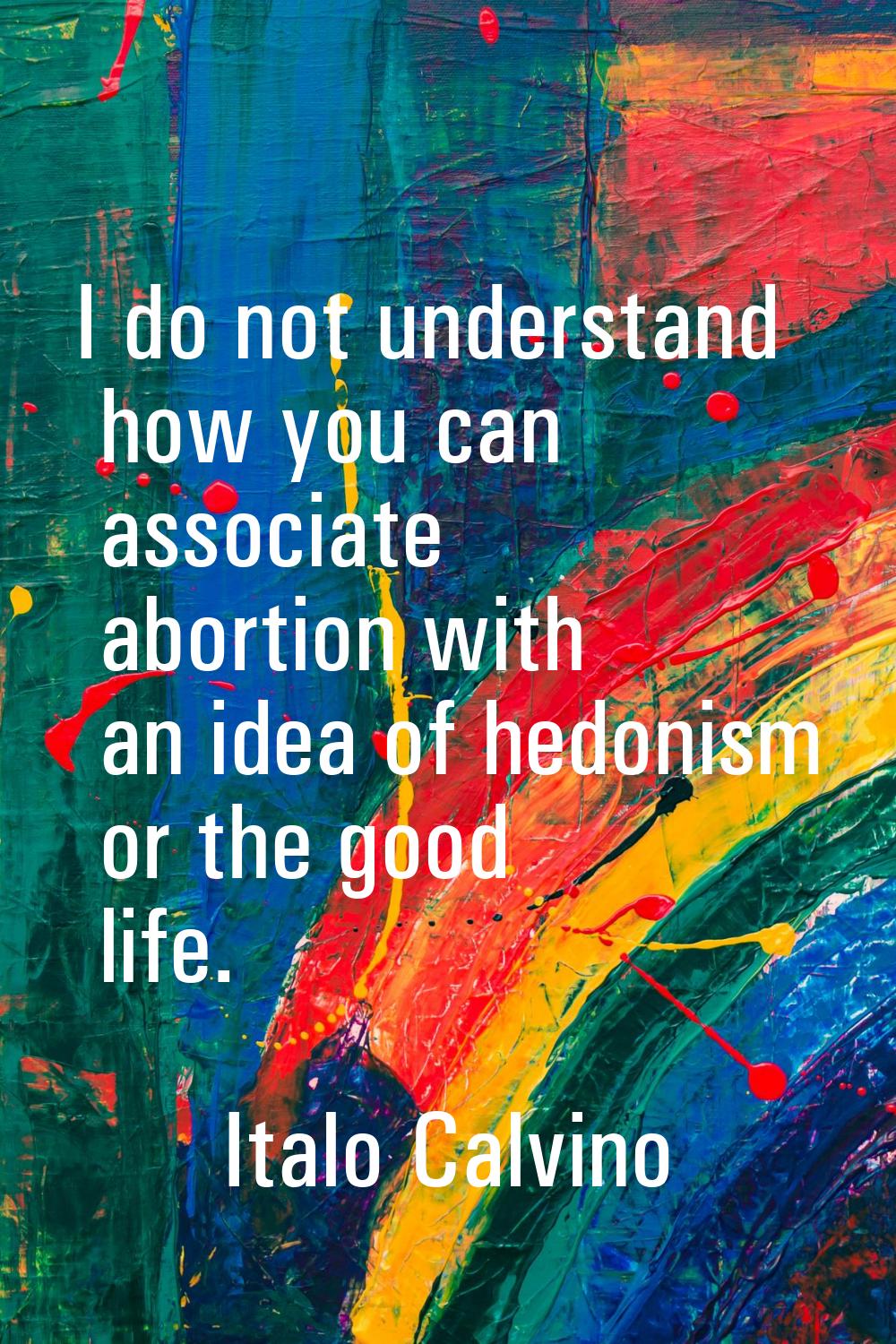 I do not understand how you can associate abortion with an idea of hedonism or the good life.