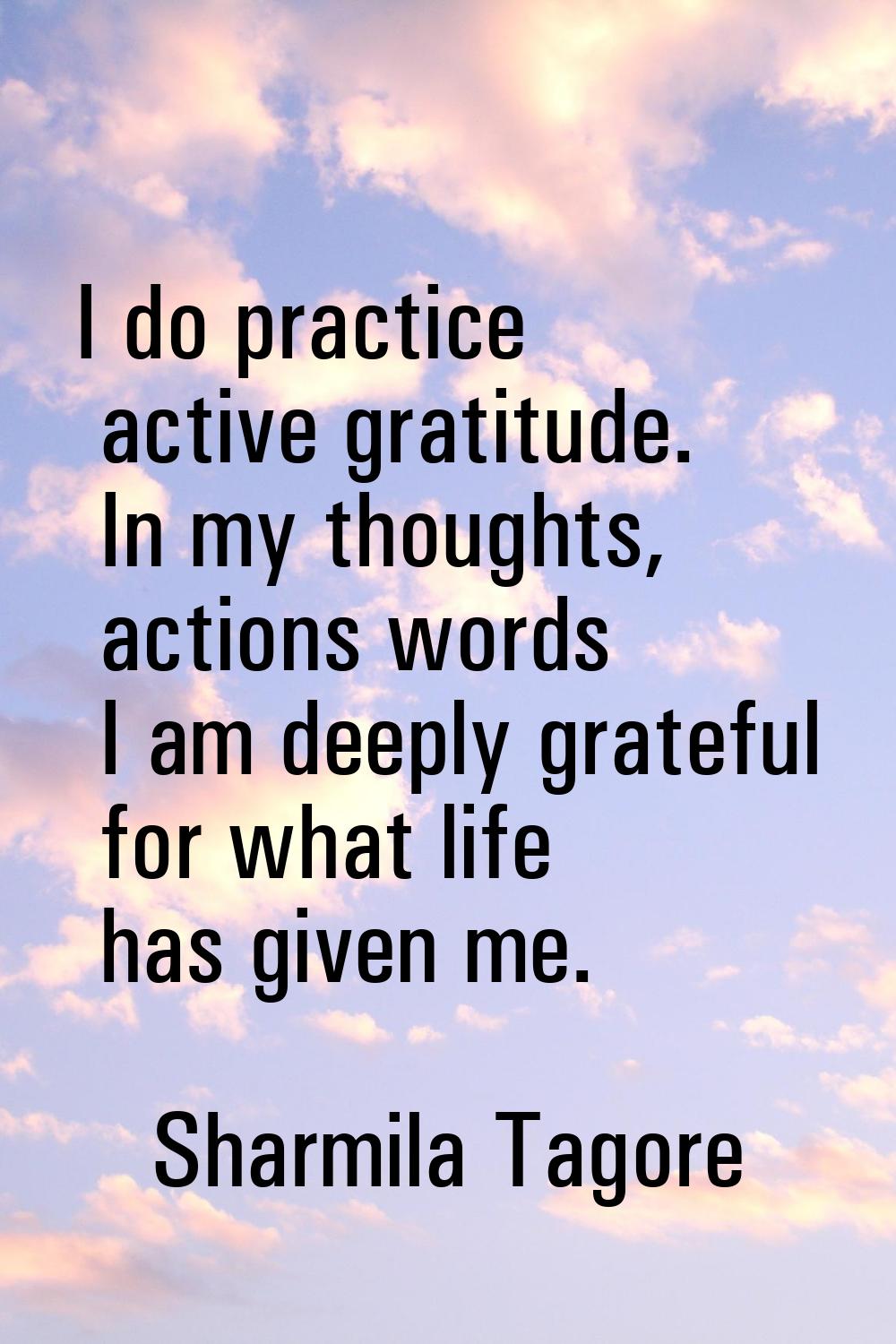 I do practice active gratitude. In my thoughts, actions words I am deeply grateful for what life ha