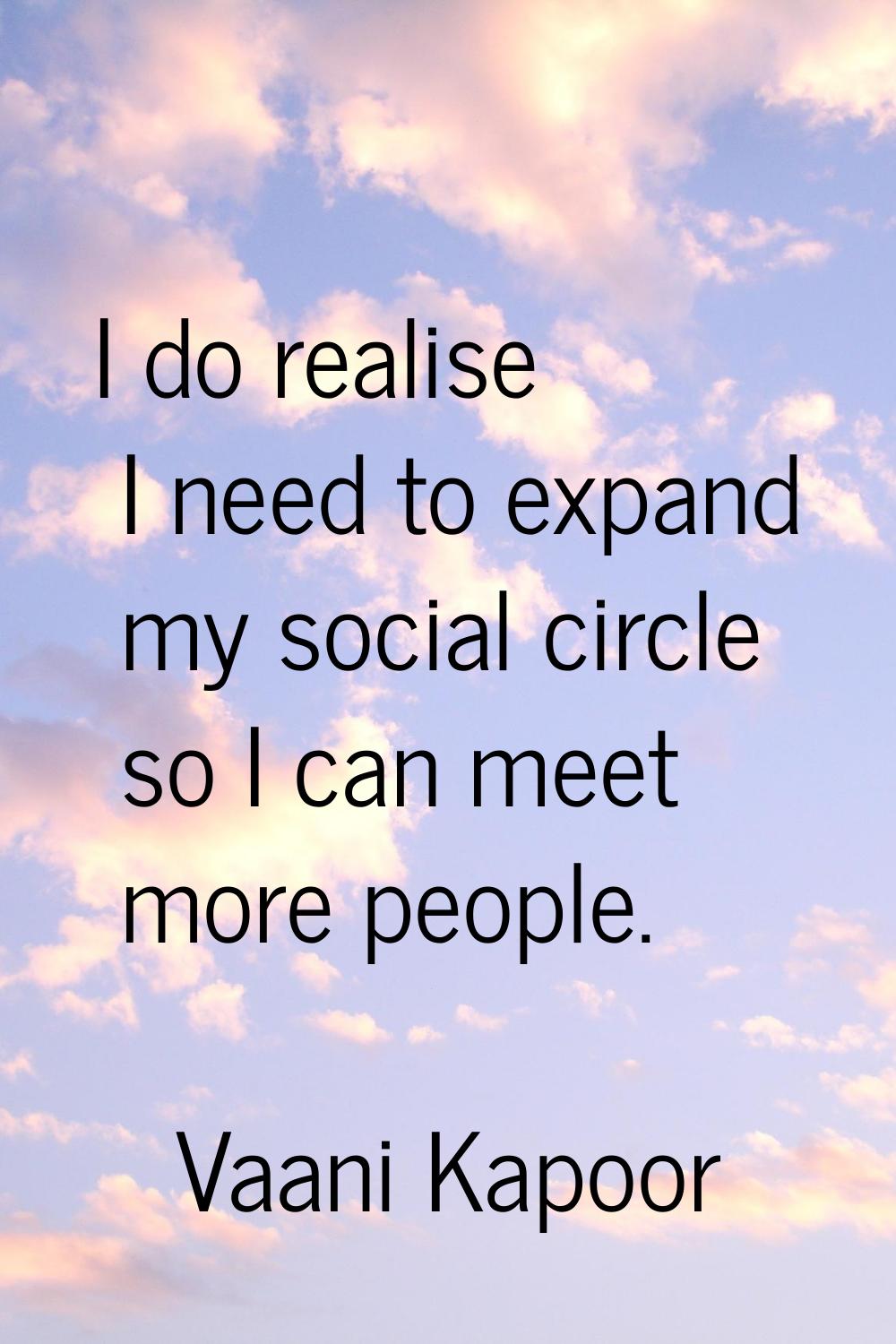 I do realise I need to expand my social circle so I can meet more people.