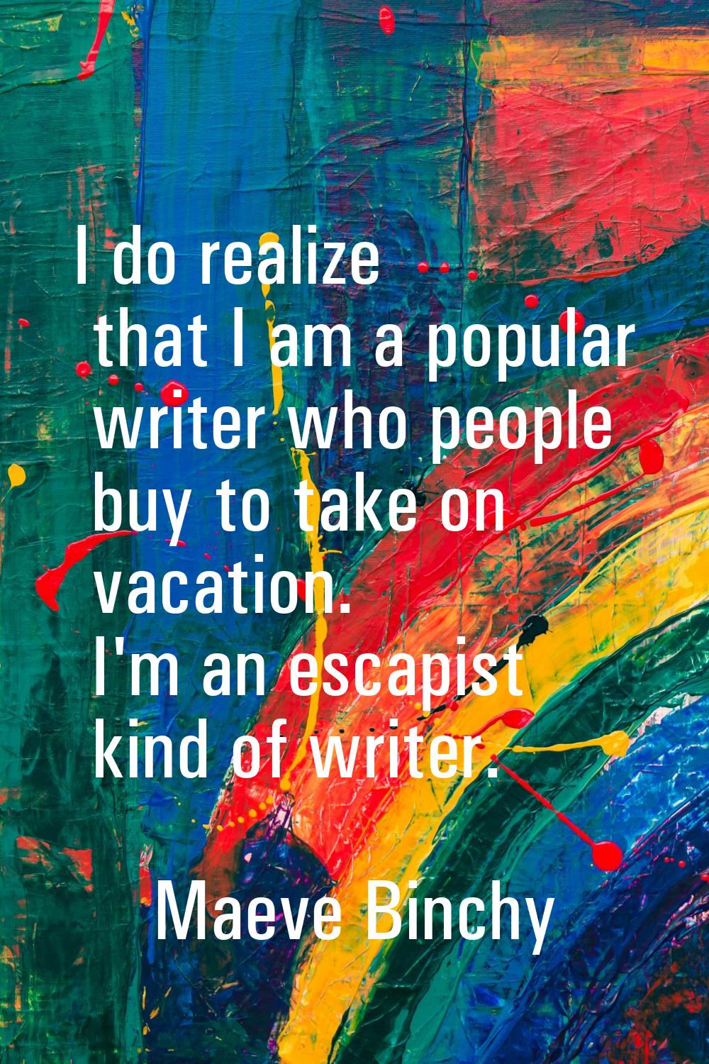 I do realize that I am a popular writer who people buy to take on vacation. I'm an escapist kind of