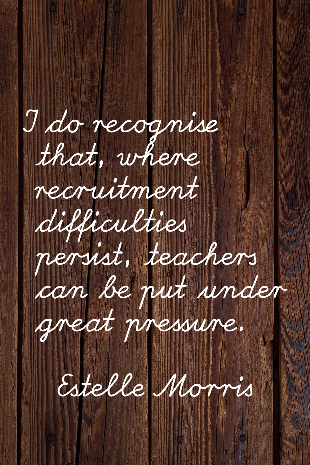 I do recognise that, where recruitment difficulties persist, teachers can be put under great pressu