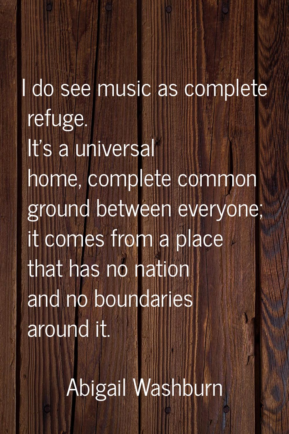 I do see music as complete refuge. It's a universal home, complete common ground between everyone; 