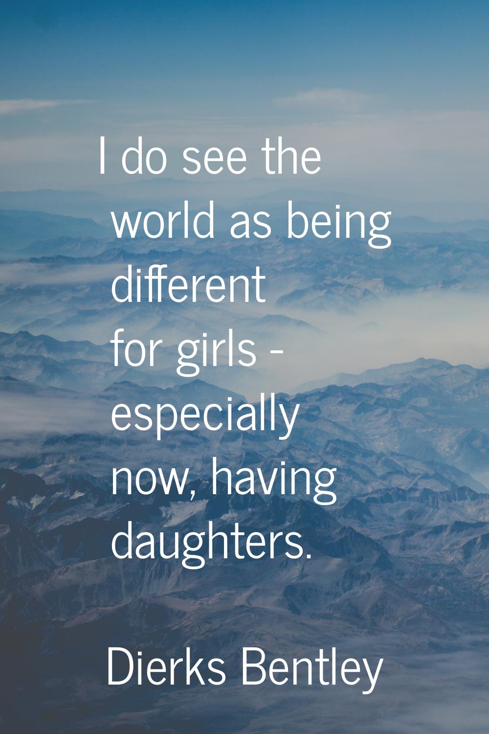 I do see the world as being different for girls - especially now, having daughters.