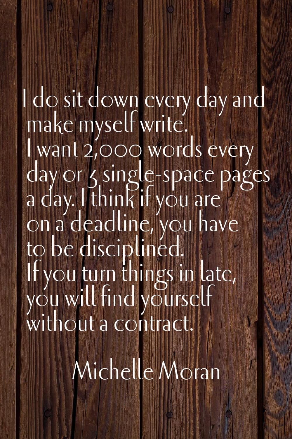 I do sit down every day and make myself write. I want 2,000 words every day or 3 single-space pages