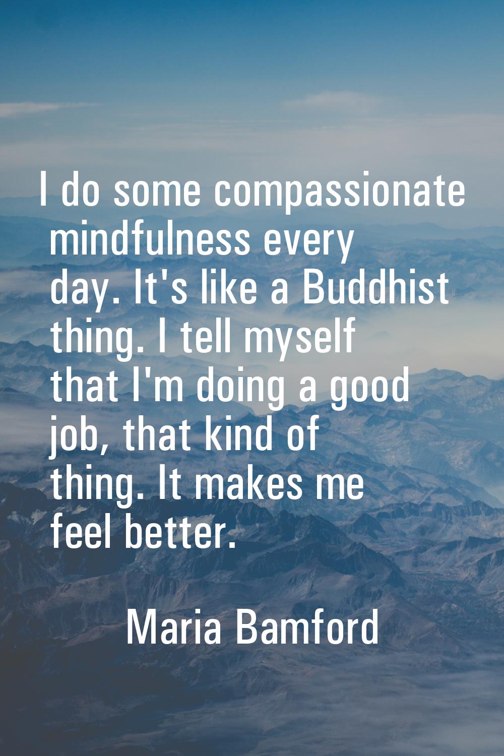 I do some compassionate mindfulness every day. It's like a Buddhist thing. I tell myself that I'm d