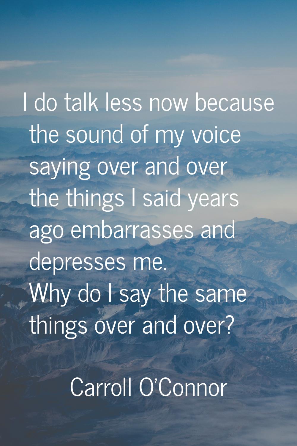 I do talk less now because the sound of my voice saying over and over the things I said years ago e