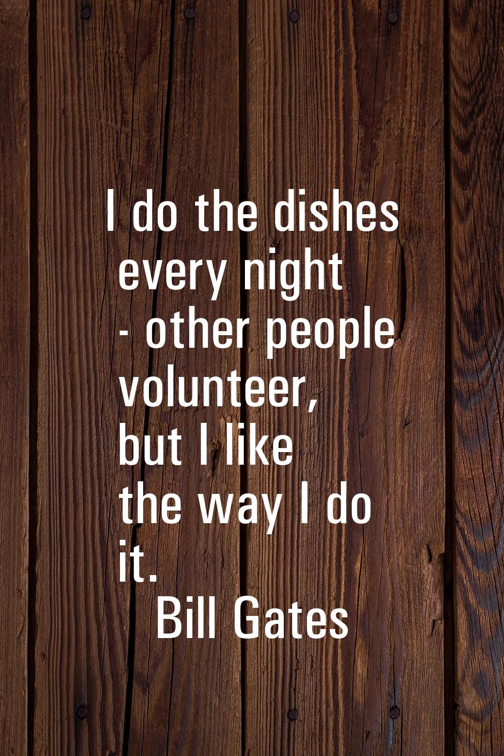 I do the dishes every night - other people volunteer, but I like the way I do it.