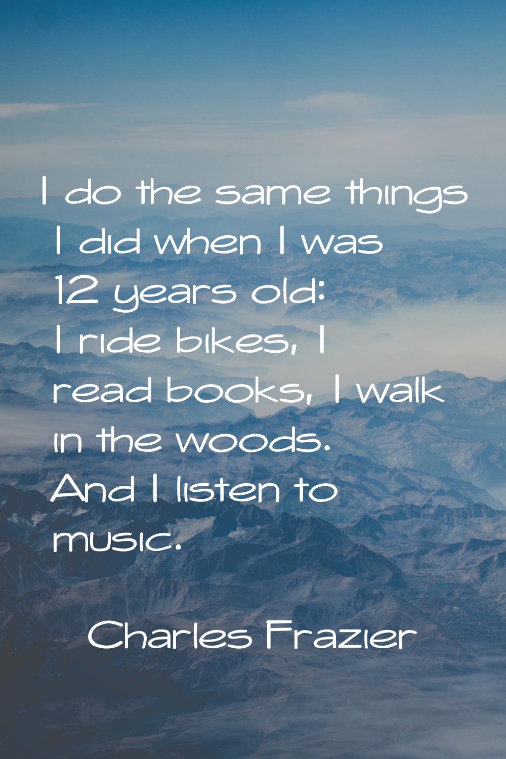 I do the same things I did when I was 12 years old: I ride bikes, I read books, I walk in the woods
