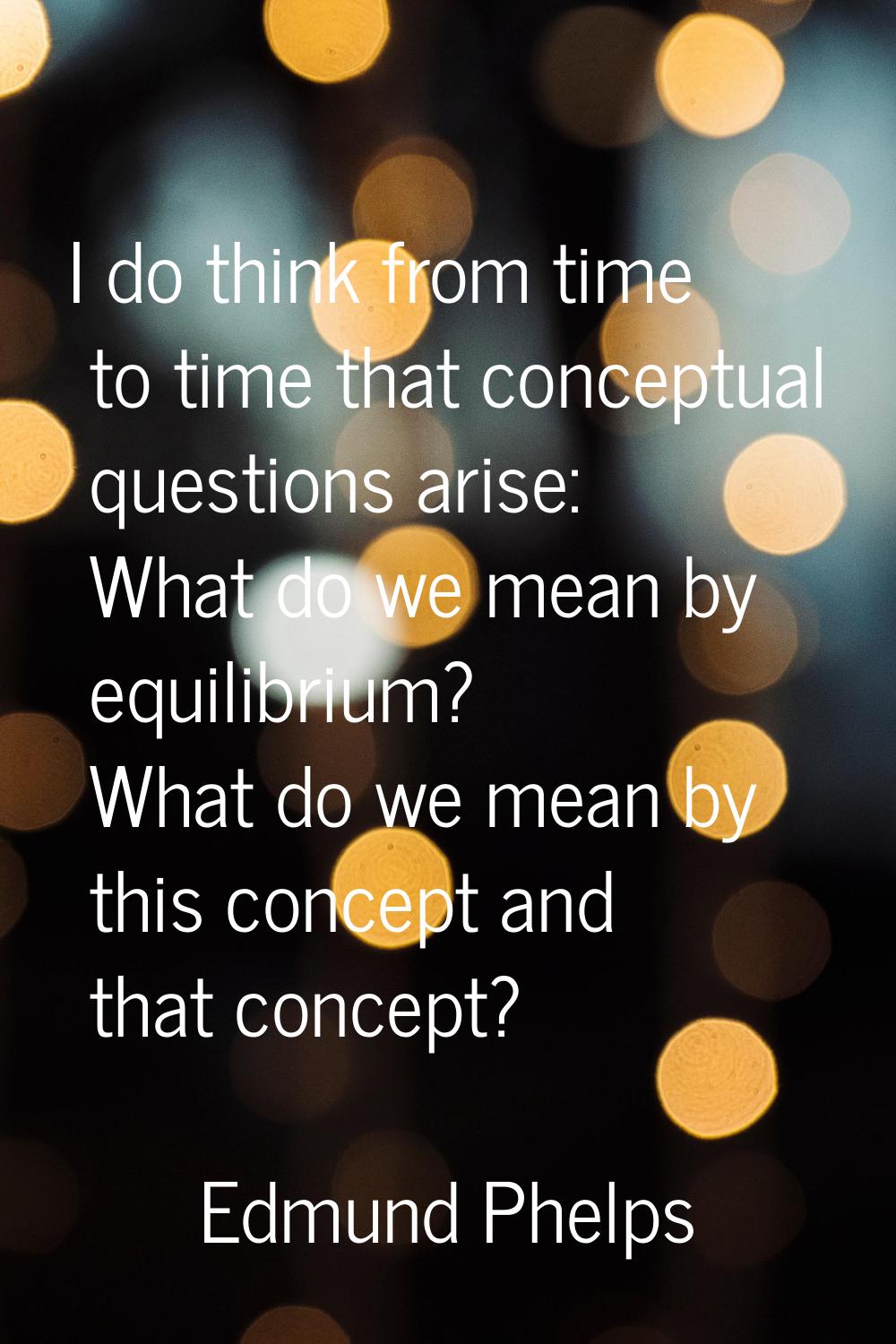 I do think from time to time that conceptual questions arise: What do we mean by equilibrium? What 