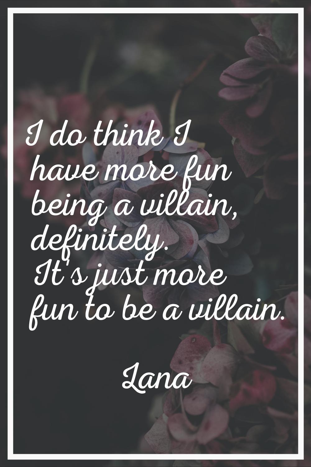 I do think I have more fun being a villain, definitely. It's just more fun to be a villain.
