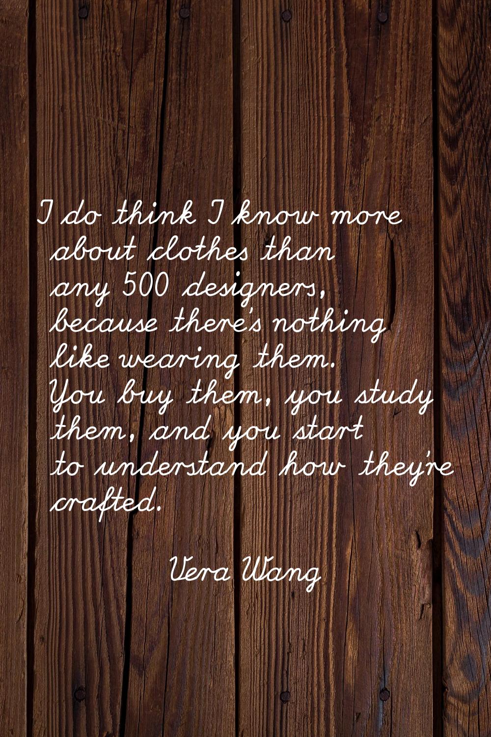 I do think I know more about clothes than any 500 designers, because there's nothing like wearing t