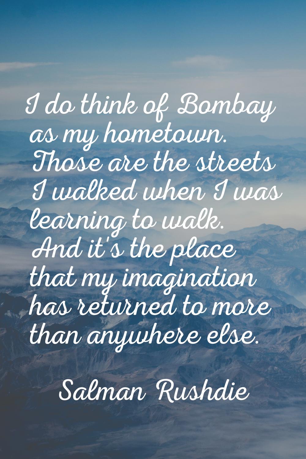 I do think of Bombay as my hometown. Those are the streets I walked when I was learning to walk. An