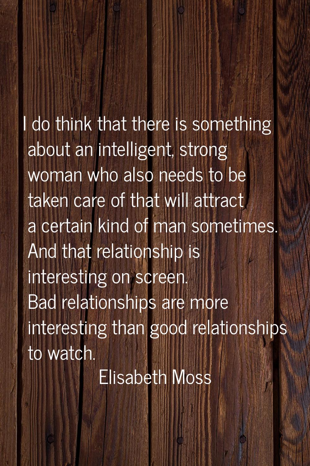 I do think that there is something about an intelligent, strong woman who also needs to be taken ca