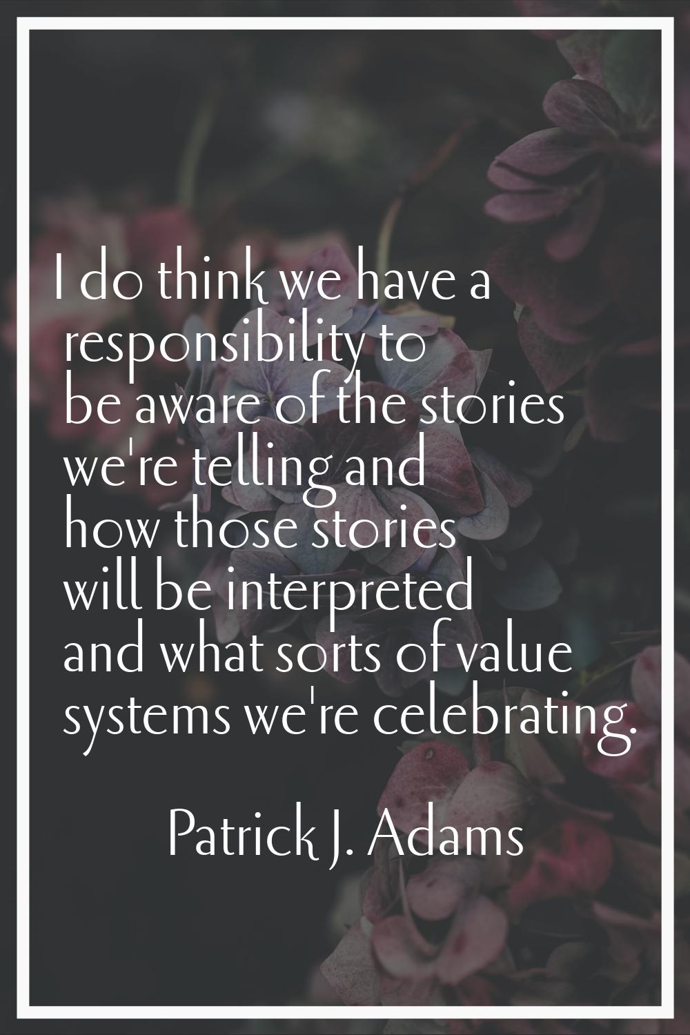 I do think we have a responsibility to be aware of the stories we're telling and how those stories 
